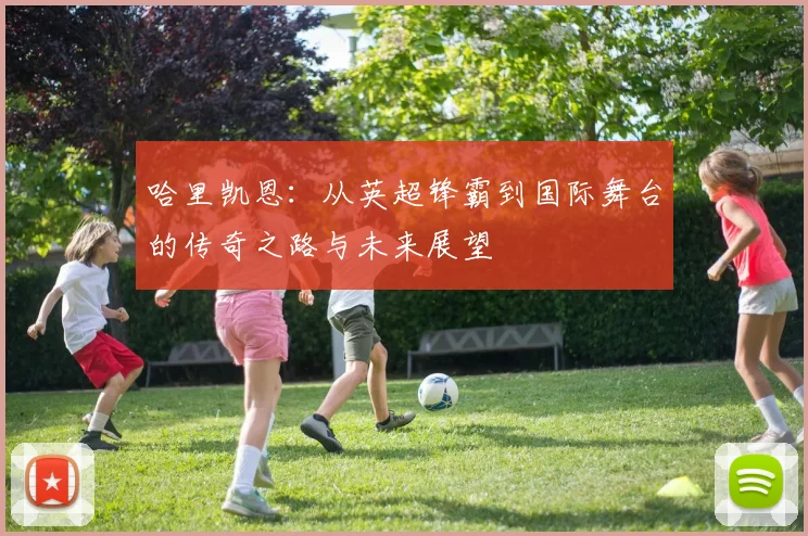 哈里凯恩：从英超锋霸到国际舞台的传奇之路与未来展望