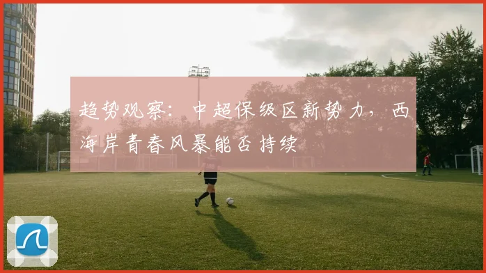趋势观察：中超保级区新势力，西海岸青春风暴能否持续