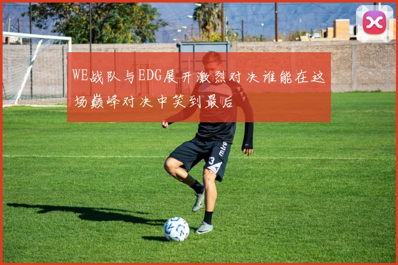 WE战队与EDG展开激烈对决谁能在这场巅峰对决中笑到最后